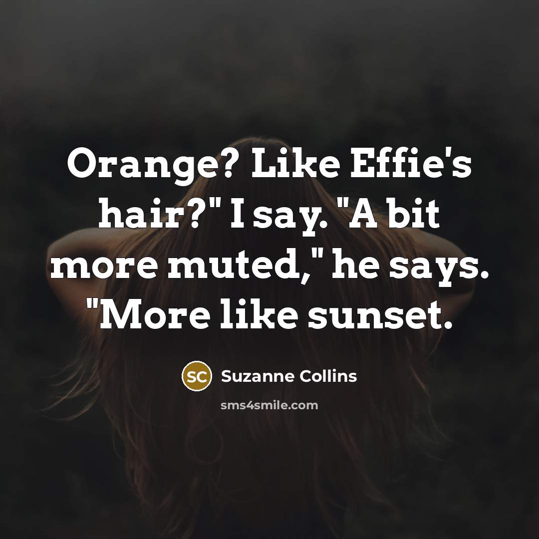 “Orange? Like Effie's hair?" I say. "A bit more muted,"…” quote by Suzanne Collins