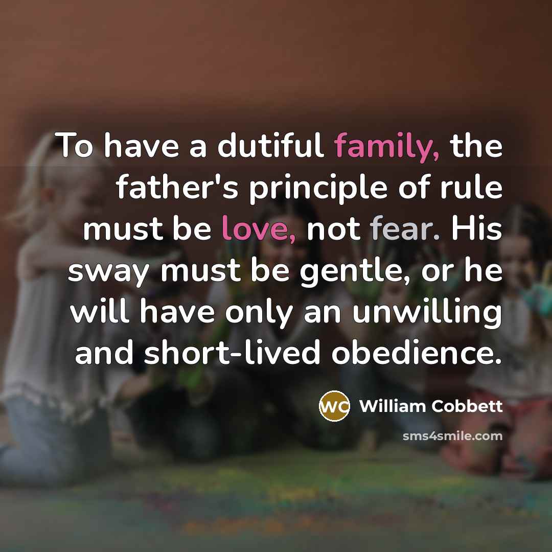 “To have a dutiful family, the father's principle of rule must be love, not fear. His sway must be gentle, or he will have only an unwilling and short-lived obedience.” quote by William Cobbett