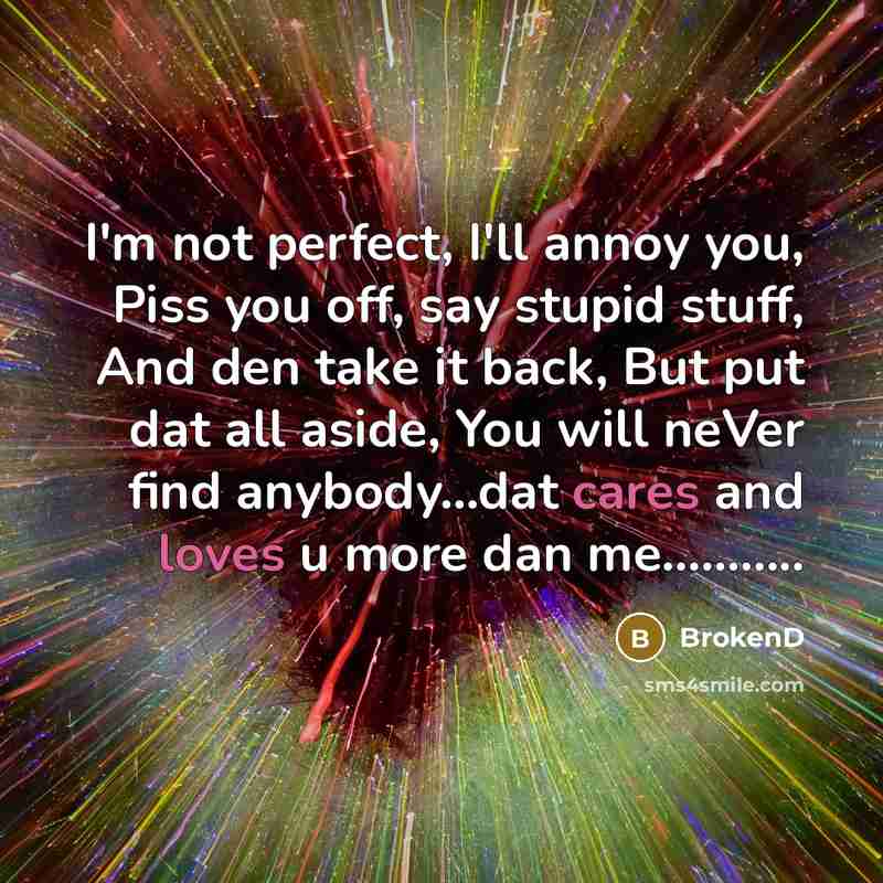 “I'm not perfect, I'll annoy you, Piss you off, say stupid stuff, And den take it back, But put dat all aside, You will neVer find anybody…dat cares and loves u more dan me………..” quote by BrokenD