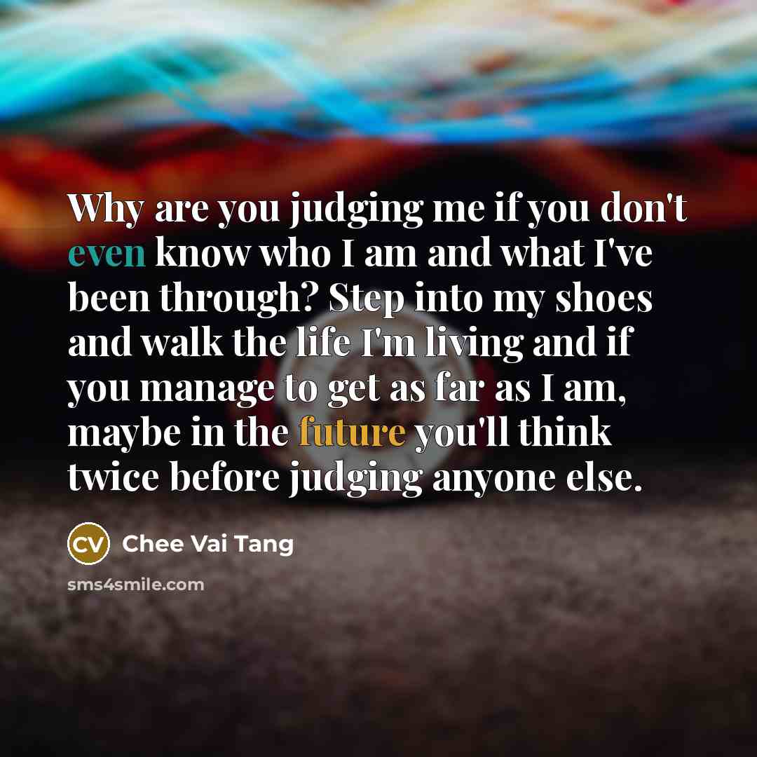 “Why are you judging me if you don't even know who I am and what I've been through? Step into my shoes and walk the life I'm living and if you manage to get as far as I am, maybe in the future you'll think twice before judging anyone else.” quote by Chee Vai Tang