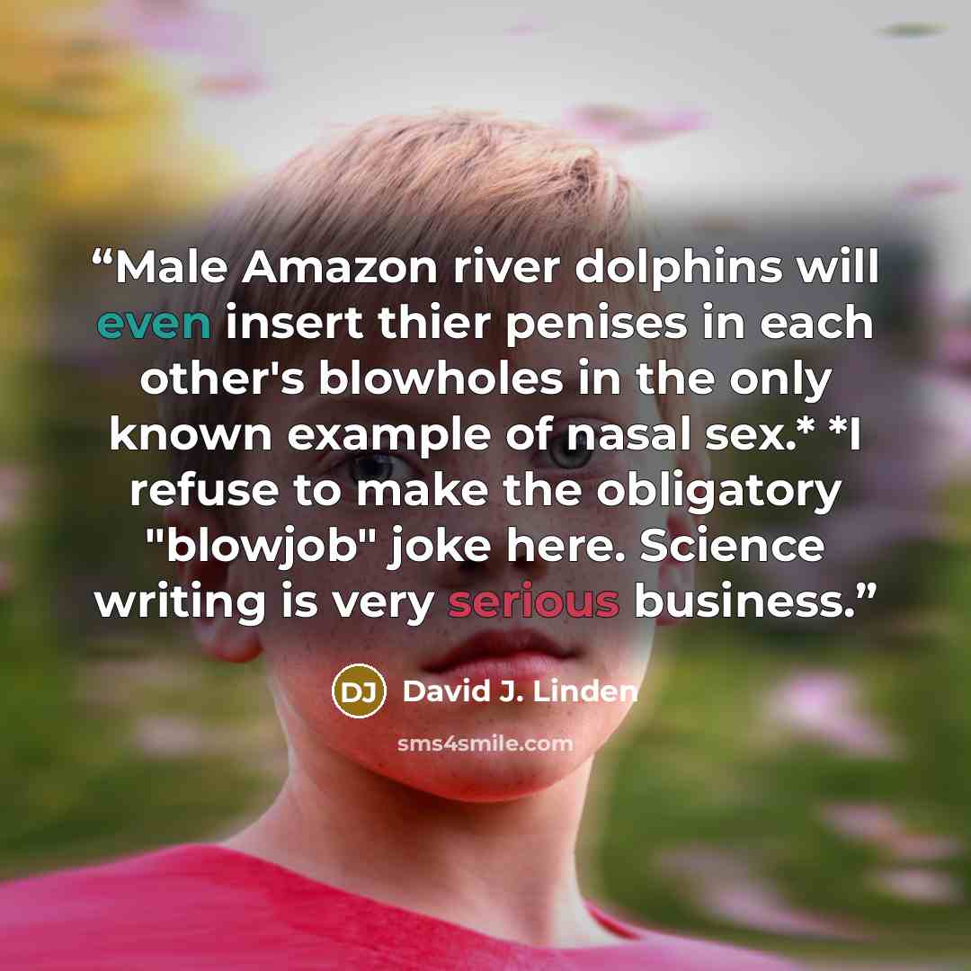 “Male Amazon river dolphins will even insert thier penises in each other's blowholes in the only known example of nasal sex.* *I refuse to make the obligatory "blowjob" joke here. Science writing is very serious business.” quote by David J. Linden