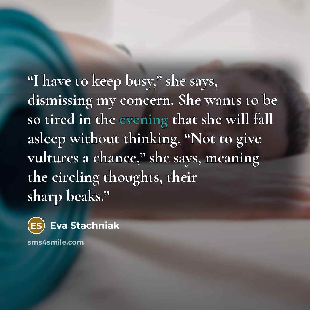 “I have to keep busy,” she says, dismissing my concern. She wants to be so tired in the evening that she will fall asleep without thinking. “Not to give vultures a chance,” she says, meaning the circling thoughts, their sharp beaks.” quote by Eva Stachniak
