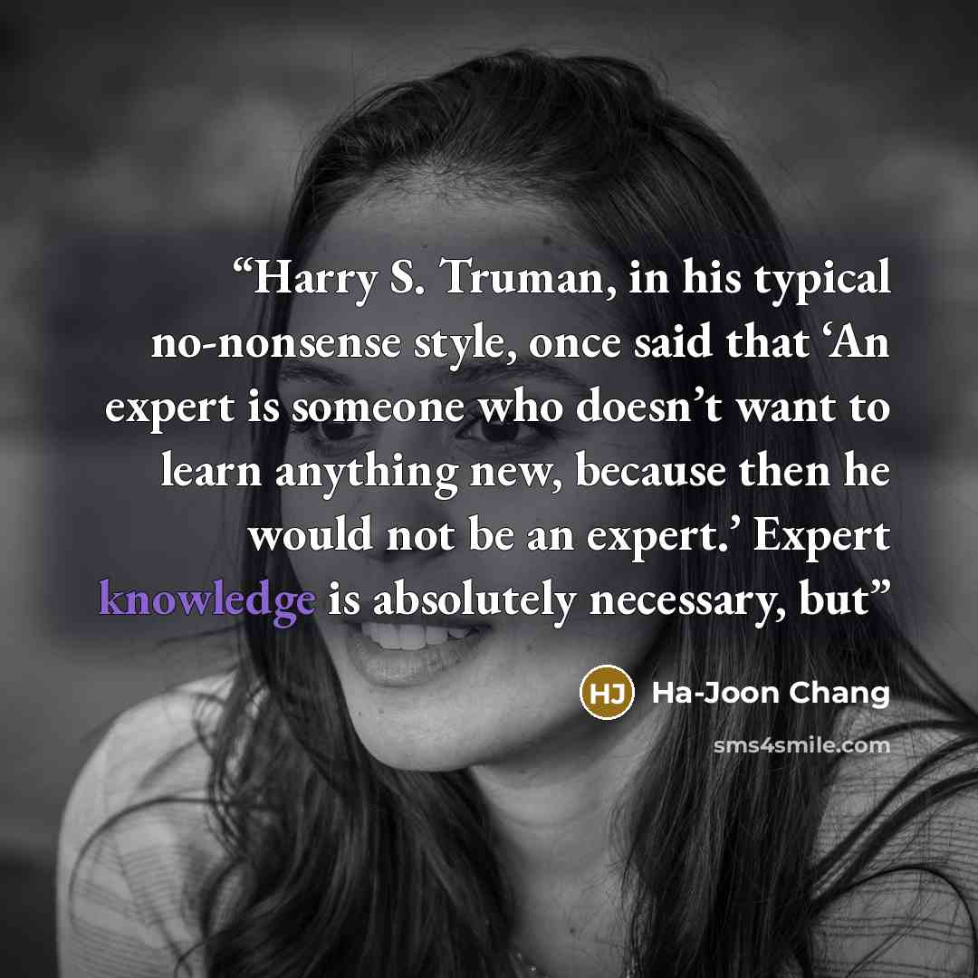“Harry S. Truman, in his typical no-nonsense style, once said that ‘An expert is someone who doesn’t want to learn anything new, because then he would not be an expert.’ Expert knowledge is absolutely necessary, but” quote by Ha-Joon Chang