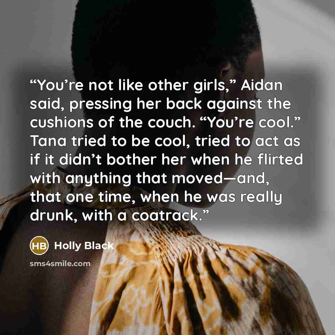 “You’re not like other girls,” Aidan said, pressing her back against the cushions of the couch. “You’re cool.” Tana tried to be cool, tried to act as if it didn’t bother her when he flirted with anything that moved—and, that one time, when he was really drunk, with a coatrack.” quote by Holly Black