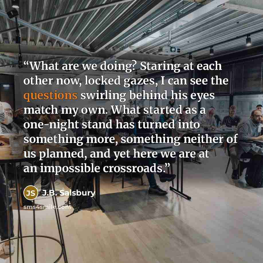 “What are we doing? Staring at each other now, locked gazes, I can see the questions swirling behind his eyes match my own. What started as a one-night stand has turned into something more, something neither of us planned, and yet here we are at an impossible crossroads.” quote by J.B. Salsbury