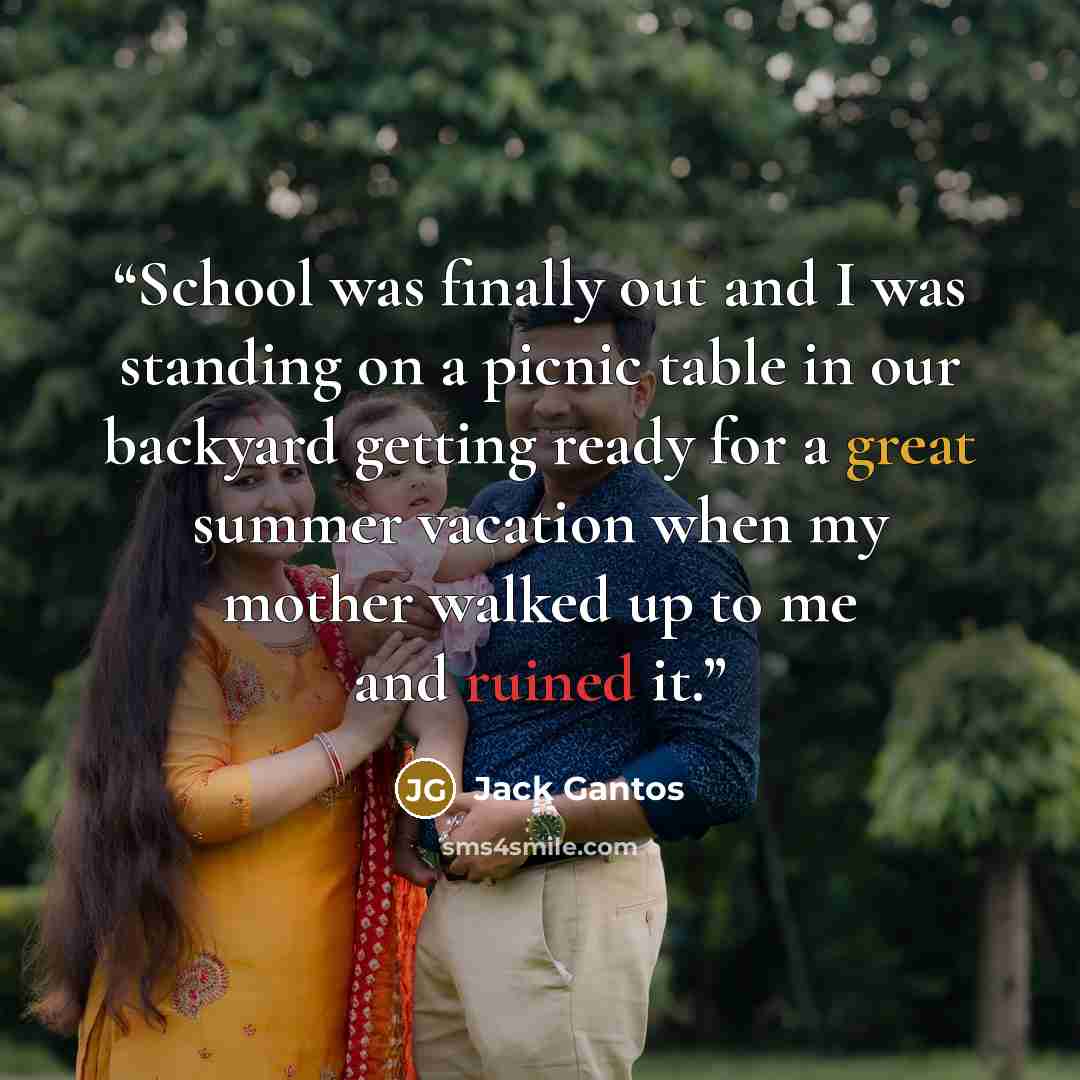 “School was finally out and I was standing on a picnic table in our backyard getting ready for a great summer vacation when my mother walked up to me and ruined it.” quote by Jack Gantos