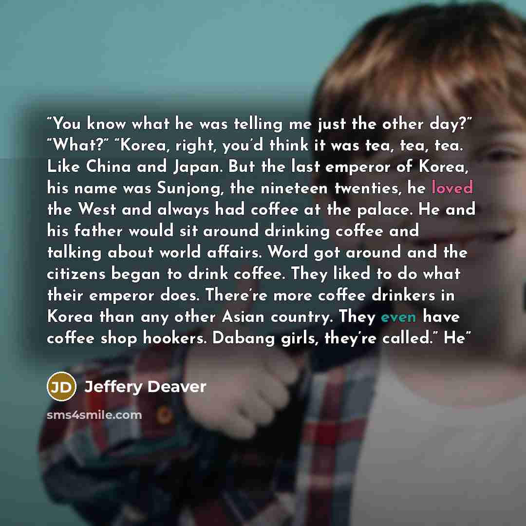 “You know what he was telling me just the other day?” “What?” “Korea, right, you’d think it was tea, tea, tea. Like China and Japan. But the last emperor of Korea, his name was Sunjong, the nineteen twenties, he loved the West and always had coffee at the palace. He and his father would sit around…” quote by Jeffery Deaver