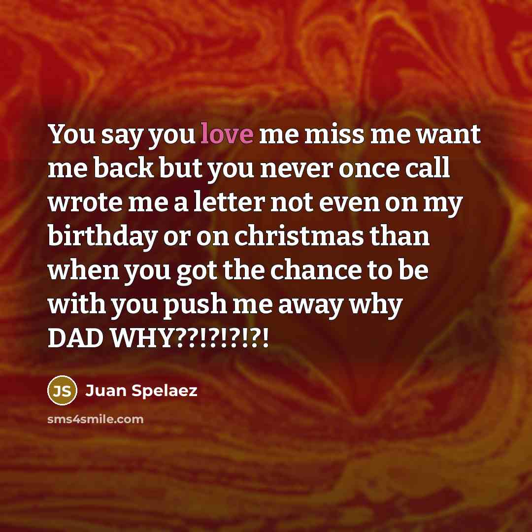 “You say you love me miss me want me back but you never once call wrote me a letter not even on my birthday or on christmas than when you got the chance to be with you push me away why DAD WHY??!?!?!?!” quote by Juan Spelaez