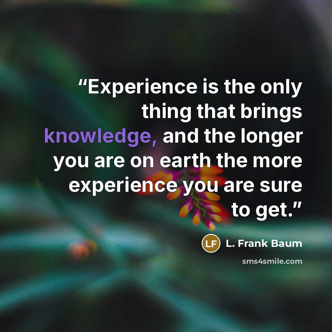 “Experience is the only thing that brings knowledge, and the longer you are on earth the more experience you are sure to get.” quote by L. Frank Baum