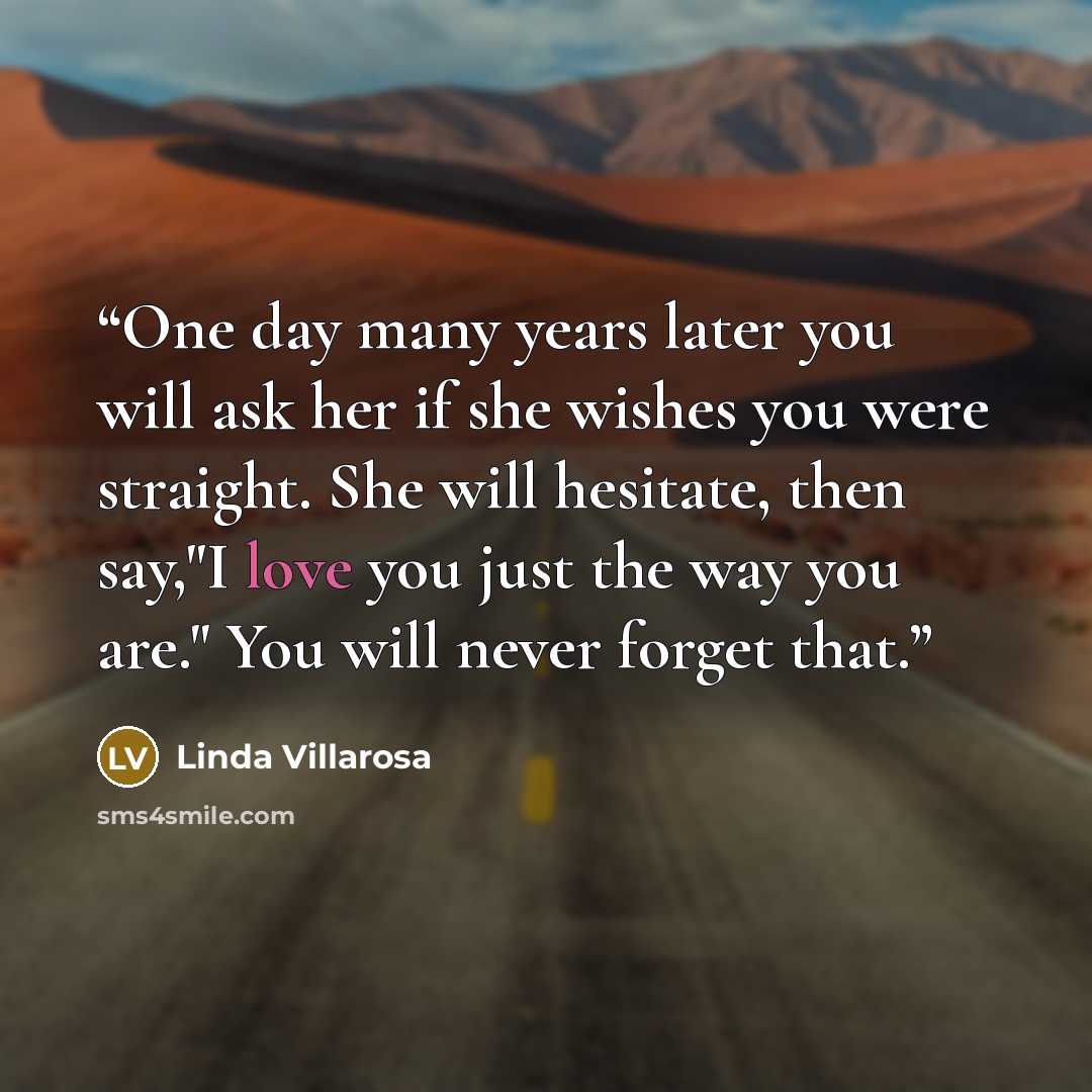 “One day many years later you will ask her if she wishes you were straight. She will hesitate, then say,"I love you just the way you are." You will never forget that.” quote by Linda Villarosa