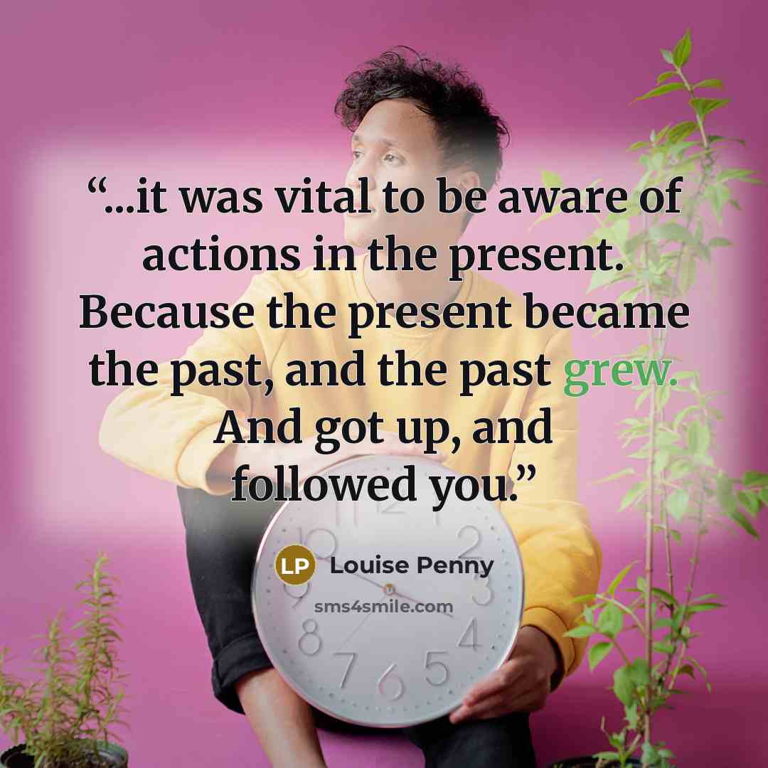 “...it was vital to be aware of actions in the present. Because the present became the past, and the past grew. And got up, and followed you.” quote by Louise Penny