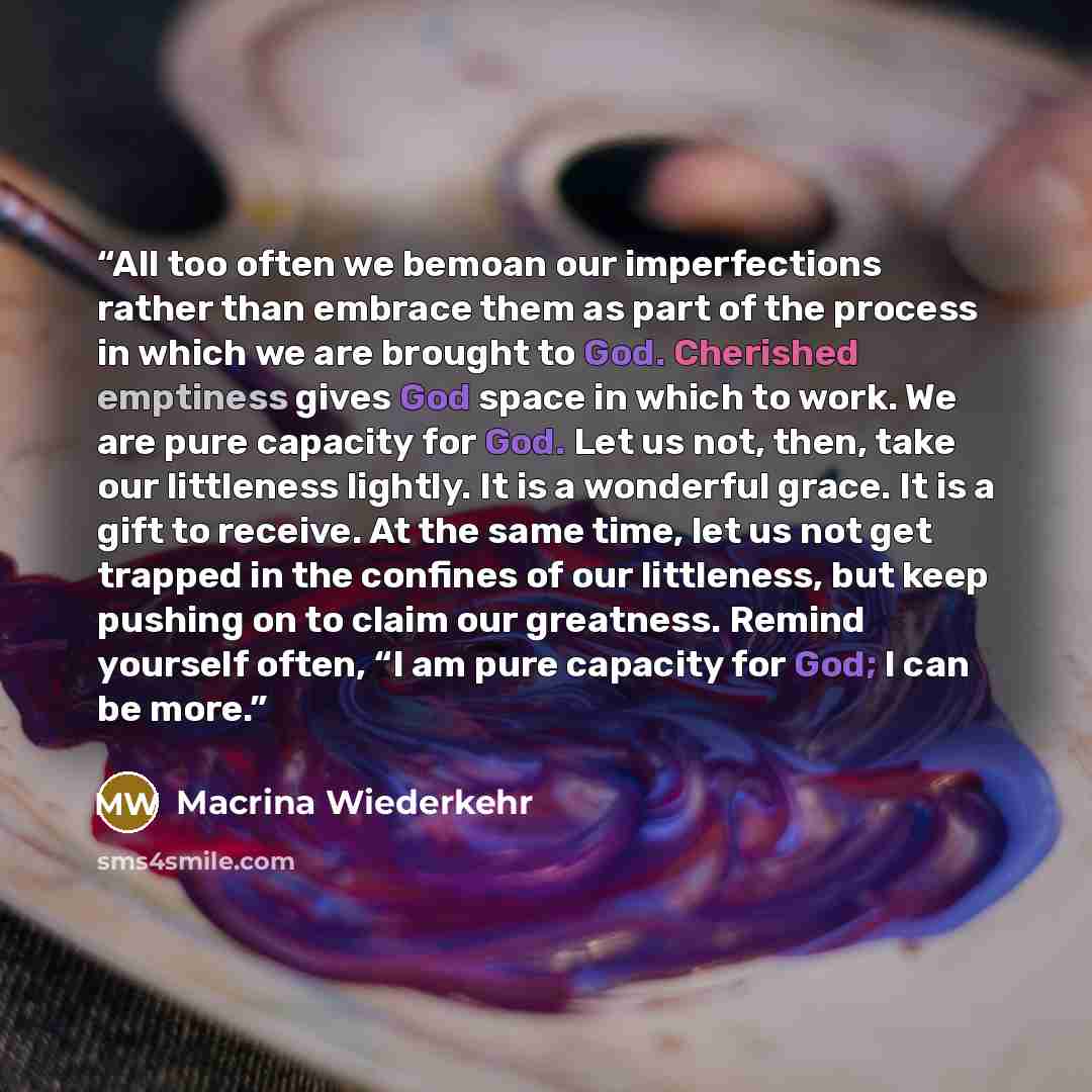 “All too often we bemoan our imperfections rather than embrace them as part of the process in which we are brought to God. Cherished emptiness gives God space in which to work. We are pure capacity for God. Let us not, then, take our littleness lightly. It is a wonderful grace. It is a gift to…” quote by Macrina Wiederkehr