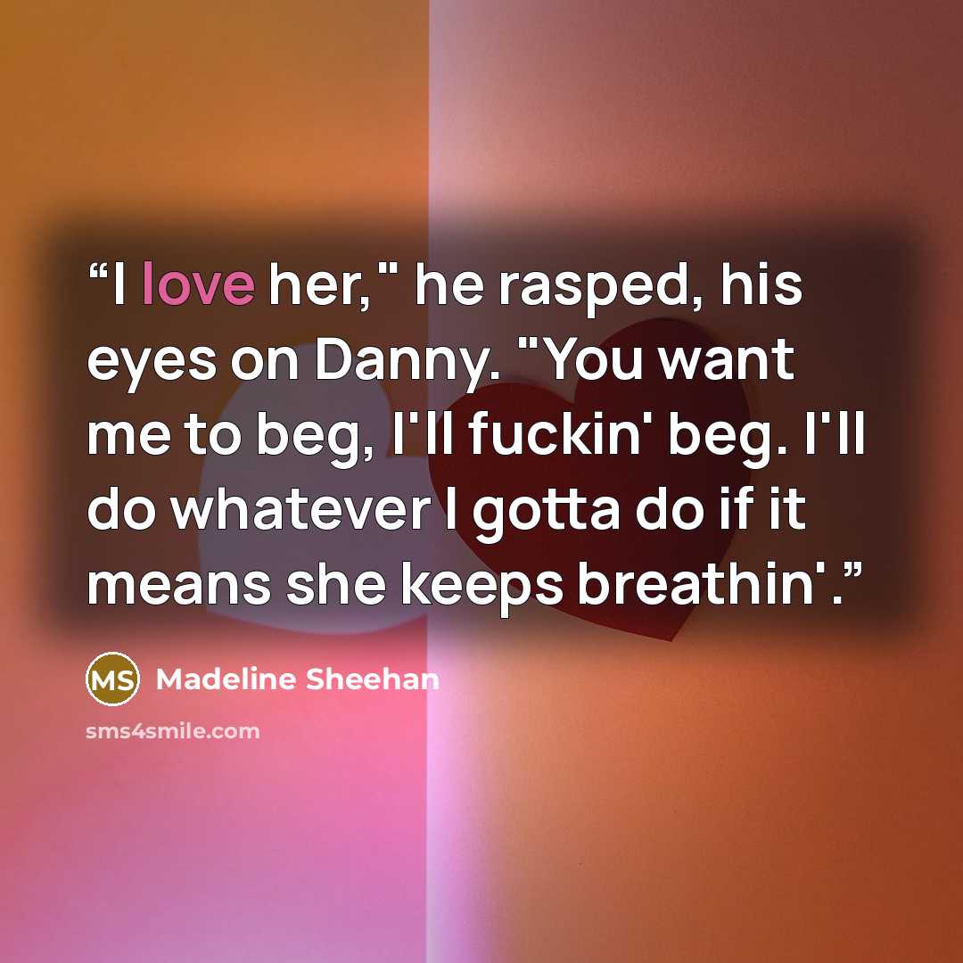 “I love her," he rasped, his eyes on Danny. "You want me to beg, I'll fuckin' beg. I'll do whatever I gotta do if it means she keeps breathin'.” quote by Madeline Sheehan