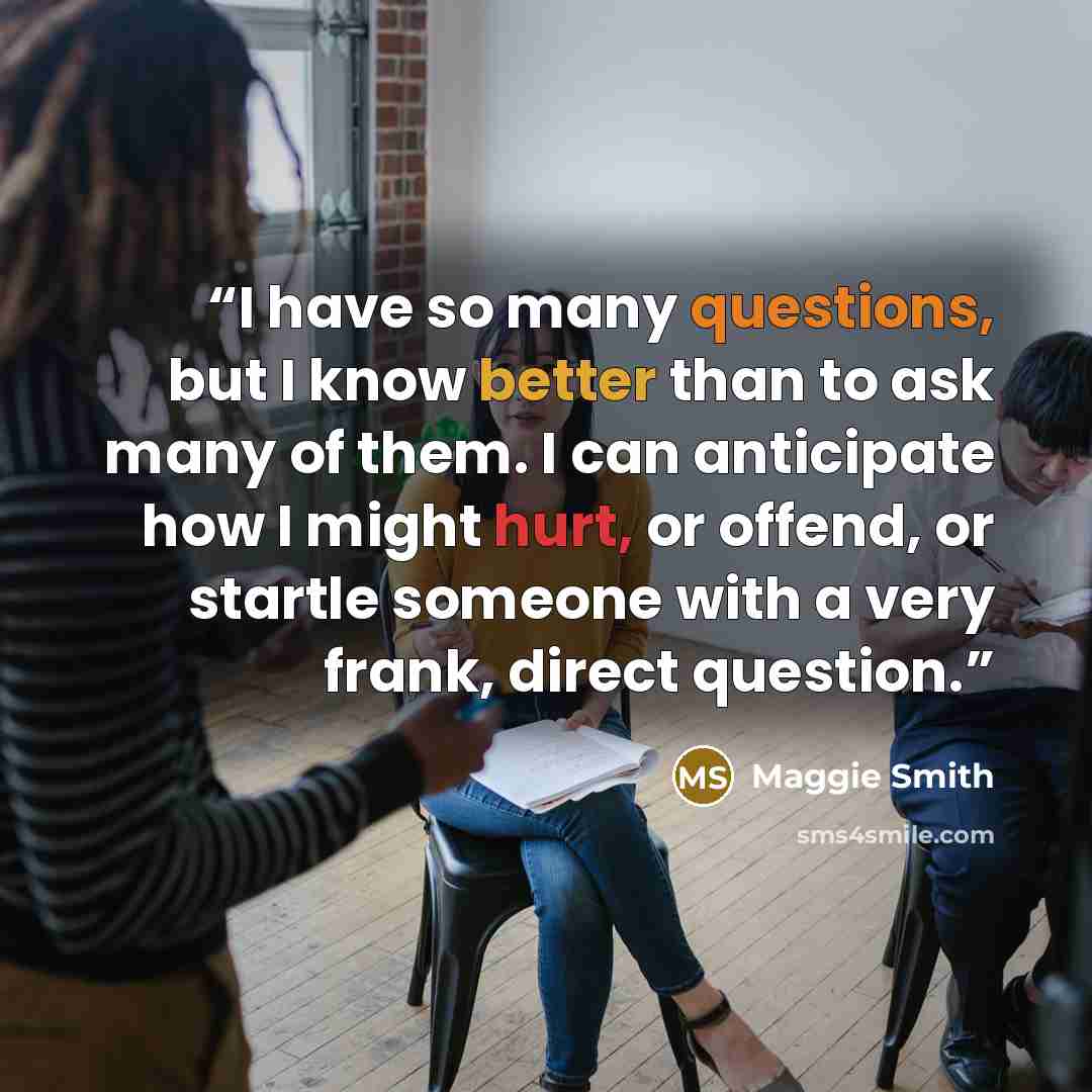 “I have so many questions, but I know better than to ask many of them. I can anticipate how I might hurt, or offend, or startle someone with a very frank, direct question.” quote by Maggie Smith