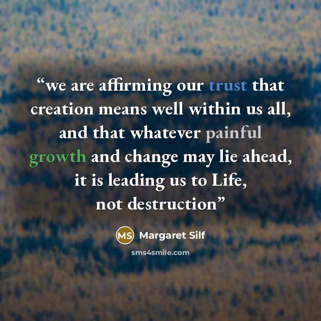 “we are affirming our trust that creation means well within us all, and that whatever painful growth and change may lie ahead, it is leading us to Life, not destruction” quote by Margaret Silf
