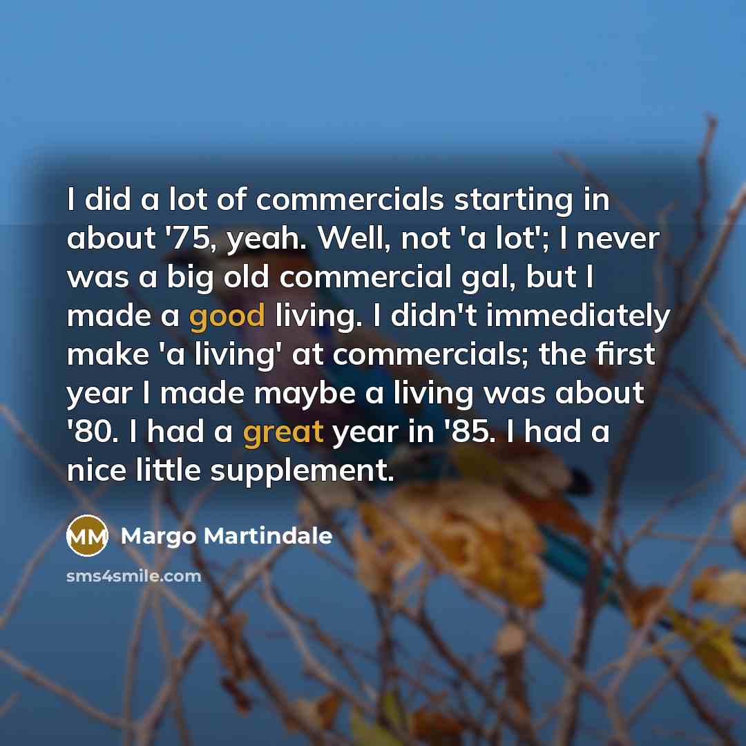 “I did a lot of commercials starting in about '75, yeah. Well, not 'a lot'; I never was a big old commercial gal, but I made a good living. I didn't immediately make 'a living' at commercials; the first year I made maybe a living was about '80. I had a great year in '85. I had a nice little…” quote by Margo Martindale
