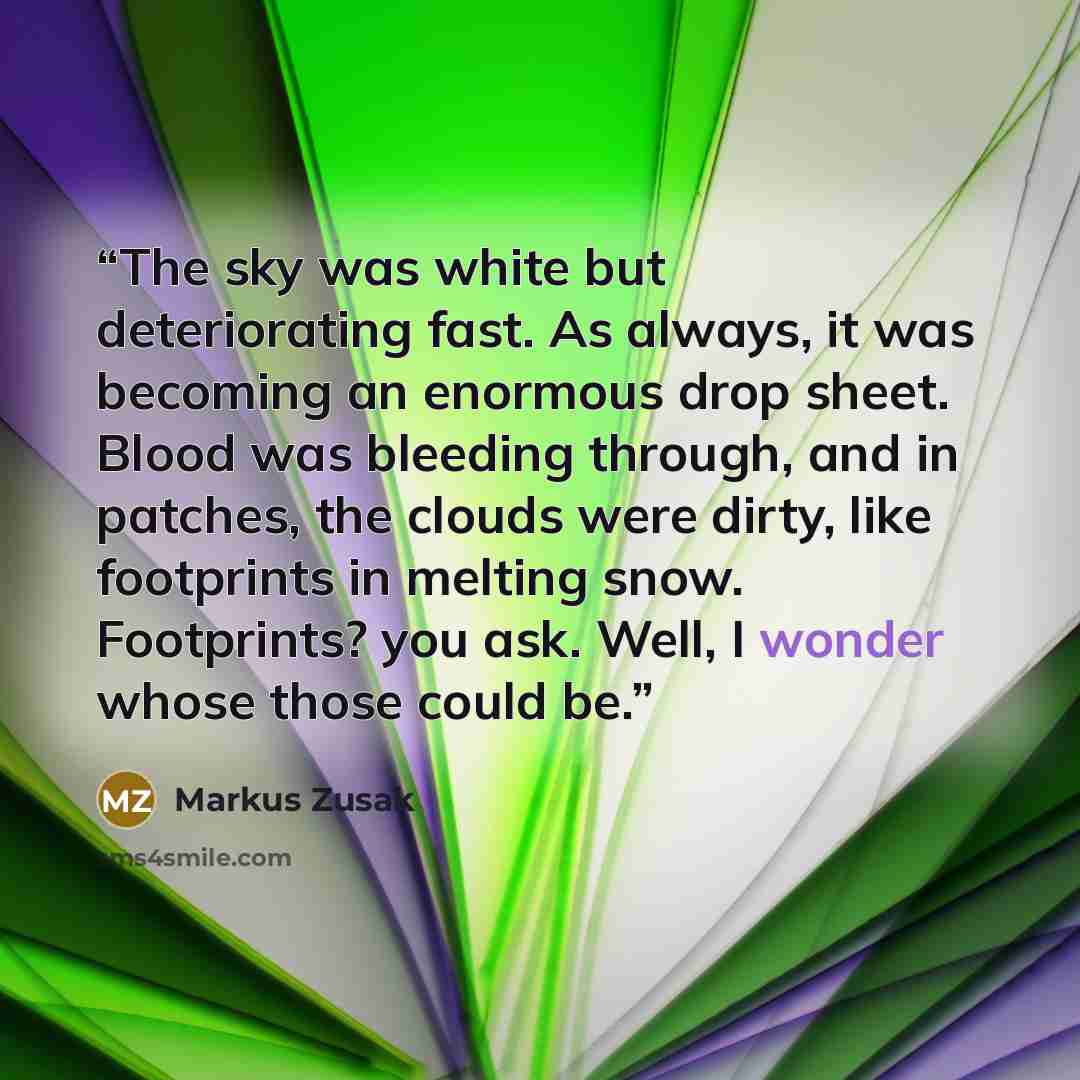 “The sky was white but deteriorating fast. As always, it was becoming an enormous drop sheet. Blood was bleeding through, and in patches, the clouds were dirty, like footprints in melting snow. Footprints? you ask. Well, I wonder whose those could be.” quote by Markus Zusak