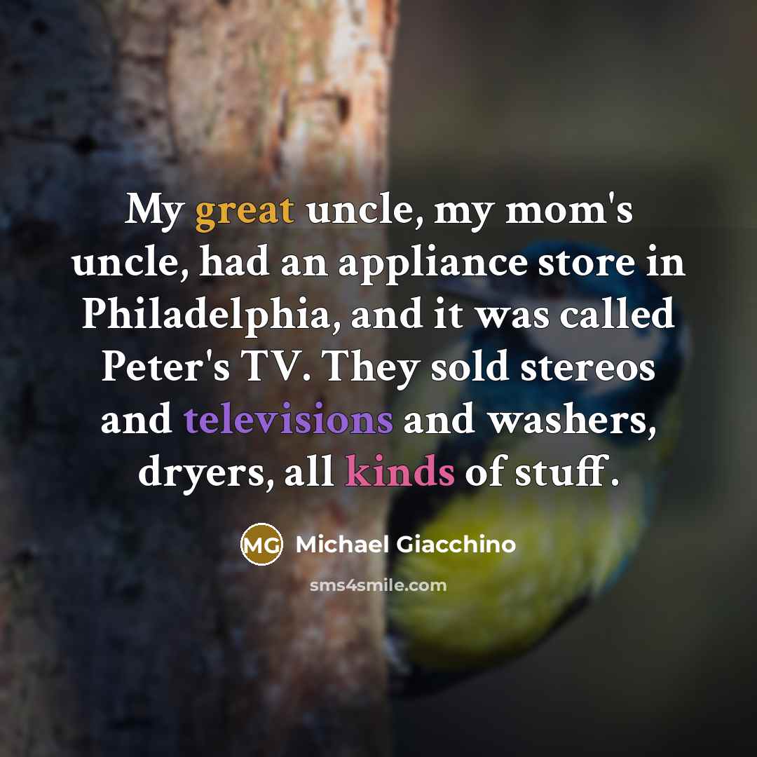 “My great uncle, my mom's uncle, had an appliance store in Philadelphia, and it was called Peter's TV. They sold stereos and televisions and washers, dryers, all kinds of stuff.” quote by Michael Giacchino