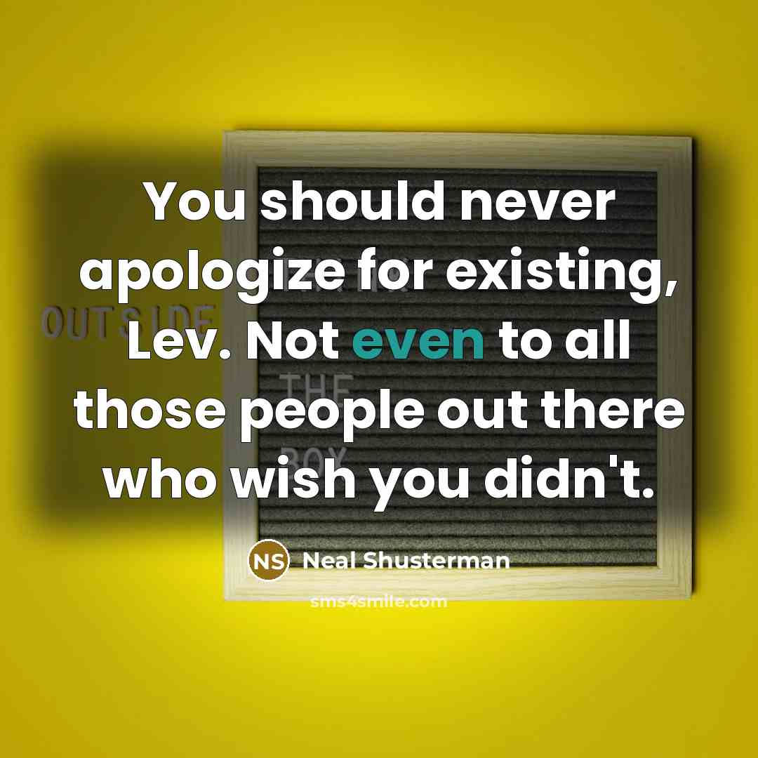 “You should never apologize for existing, Lev. Not even to all those people out there who wish you didn't.” quote by Neal Shusterman