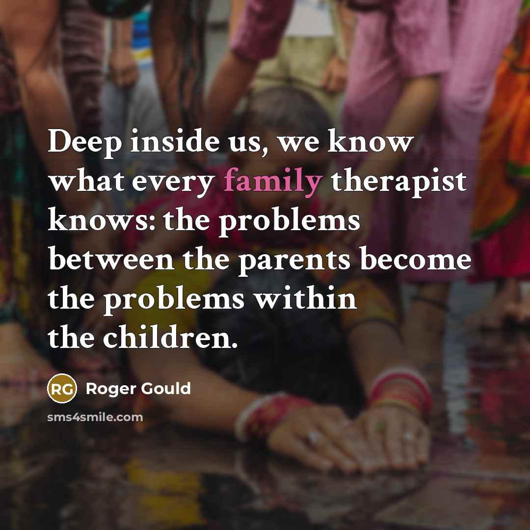 “Deep inside us, we know what every family therapist knows: the problems between the parents become the problems within the children.” quote by Roger Gould