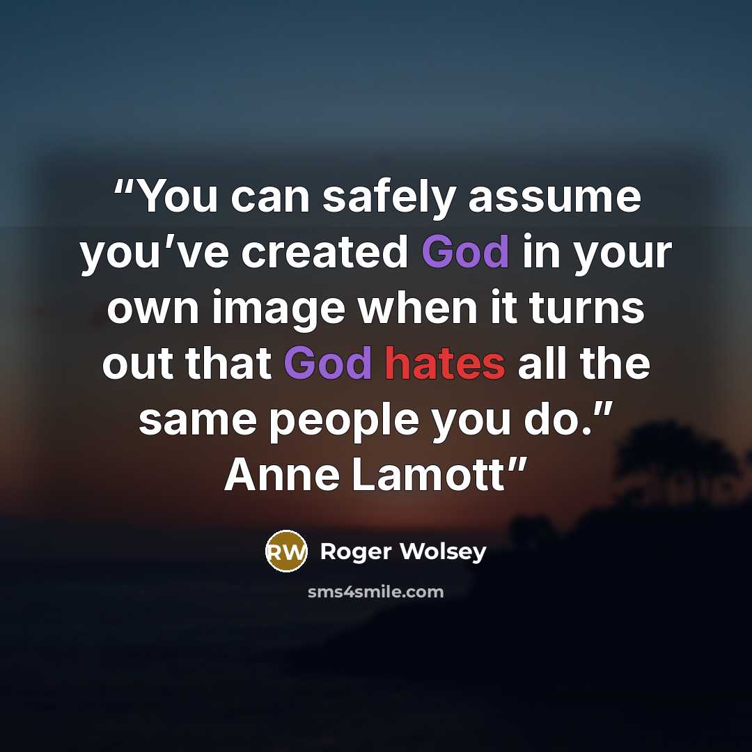 “You can safely assume you’ve created God in your own image when it turns out that God hates all the same people you do.” Anne Lamott” quote by Roger Wolsey