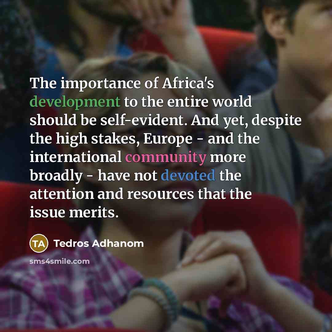 “The importance of Africa's development to the entire world should be self-evident. And yet, despite the high stakes, Europe - and the international community more broadly - have not devoted the attention and resources that the issue merits.” quote by Tedros Adhanom