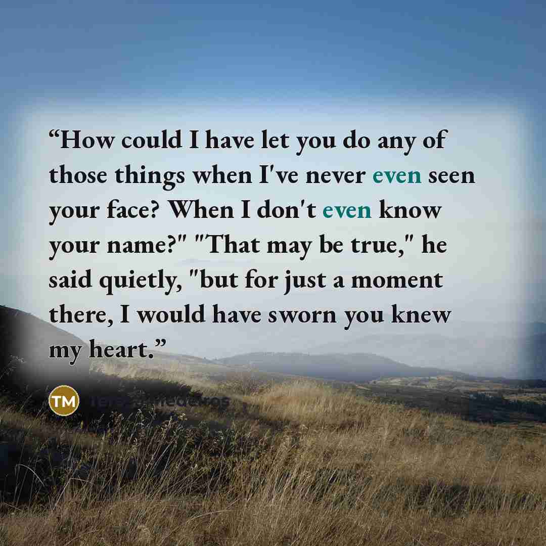 “How could I have let you do any of those things when I've never even seen your face? When I don't even know your name?" "That may be true," he said quietly, "but for just a moment there, I would have sworn you knew my heart.” quote by Teresa Medeiros