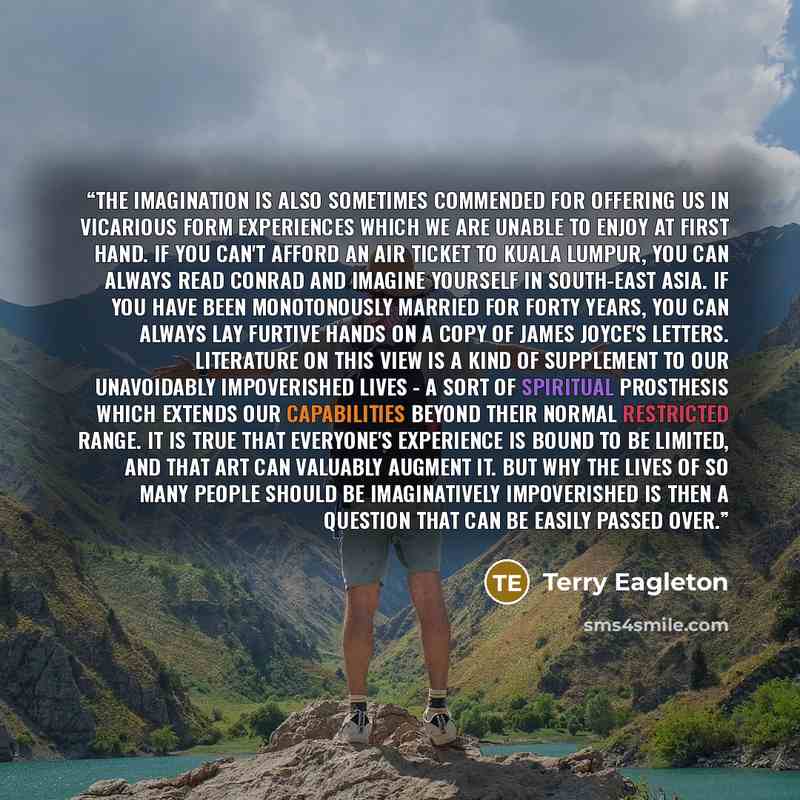 “The imagination is also sometimes commended for offering us in vicarious form experiences which we are unable to enjoy at first hand. If you can't afford an air ticket to Kuala Lumpur, you can always read Conrad and imagine yourself in South-East Asia. If you have been monotonously married for…” quote by Terry Eagleton