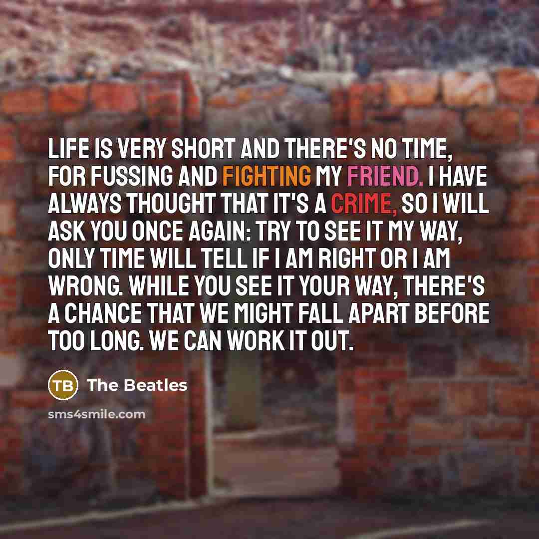 “Life is very short and there's no time, for fussing and fighting my friend. I have always thought that it's a crime, so I will ask you once again: try to see it my way, only time will tell if I am right or I am wrong. While you see it your way, there's a chance that we might fall apart before too…” quote by The Beatles