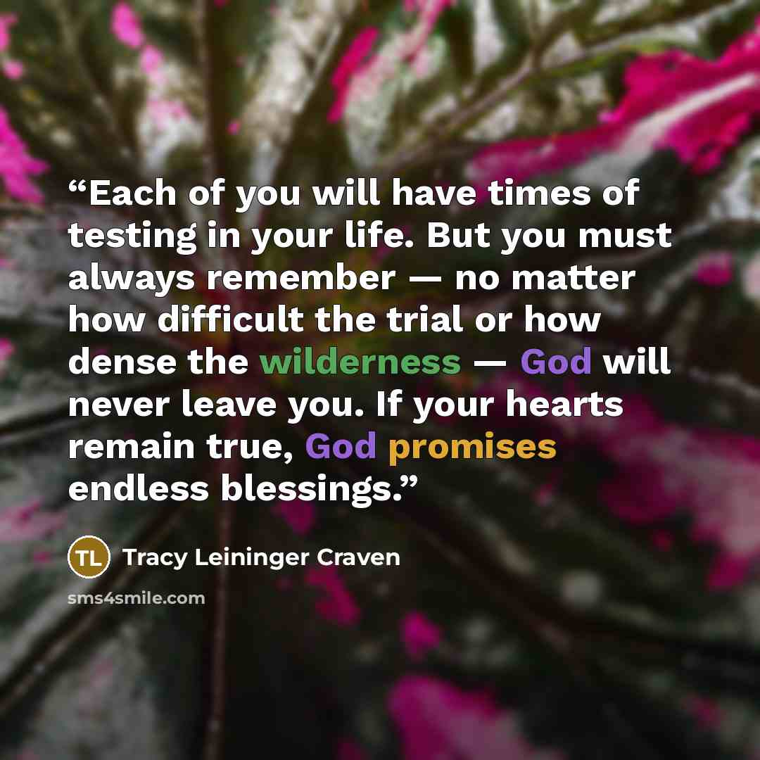“Each of you will have times of testing in your life. But you must always remember — no matter how difficult the trial or how dense the wilderness — God will never leave you. If your hearts remain true, God promises endless blessings.” quote by Tracy Leininger Craven