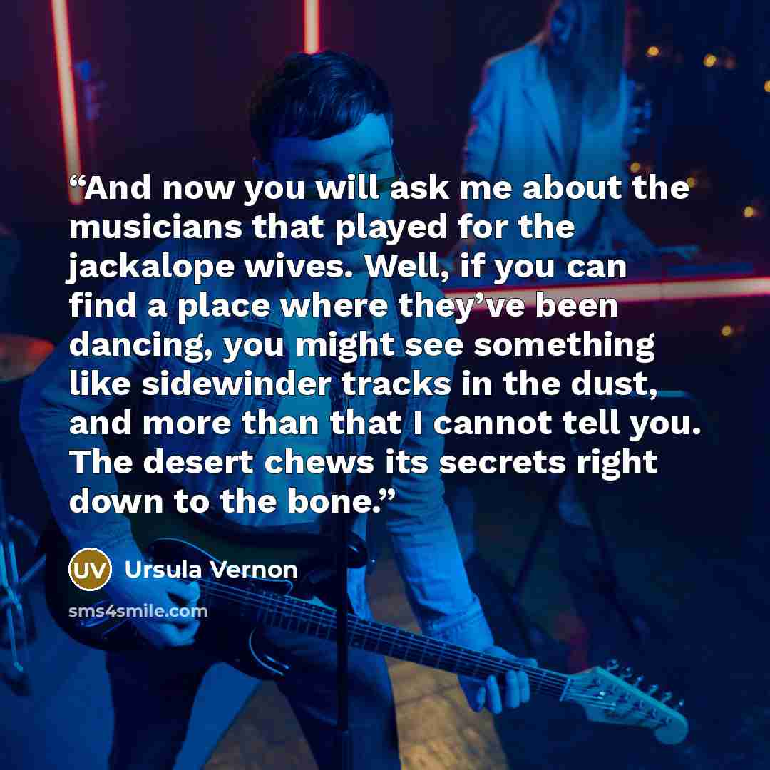 “And now you will ask me about the musicians that played for the jackalope wives. Well, if you can find a place where they’ve been dancing, you might see something like sidewinder tracks in the dust, and more than that I cannot tell you. The desert chews its secrets right down to the bone.” quote by Ursula Vernon