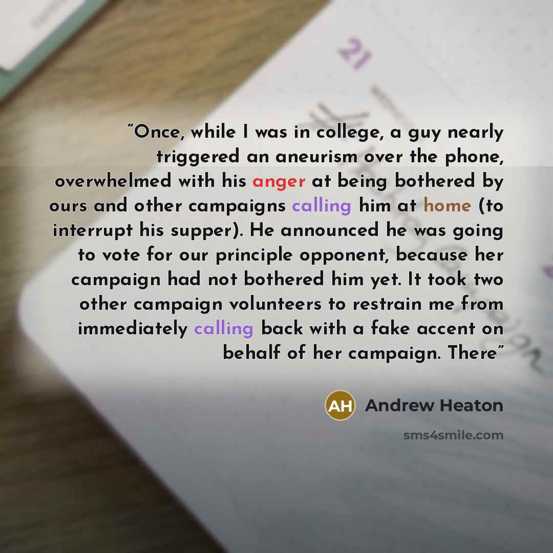 “Once, while I was in college, a guy nearly triggered an aneurism over the phone, overwhelmed with his anger at being bothered by ours and other campaigns calling him at home (to interrupt his supper). He announced he was going to vote for our principle opponent, because her campaign had not…” quote by Andrew Heaton