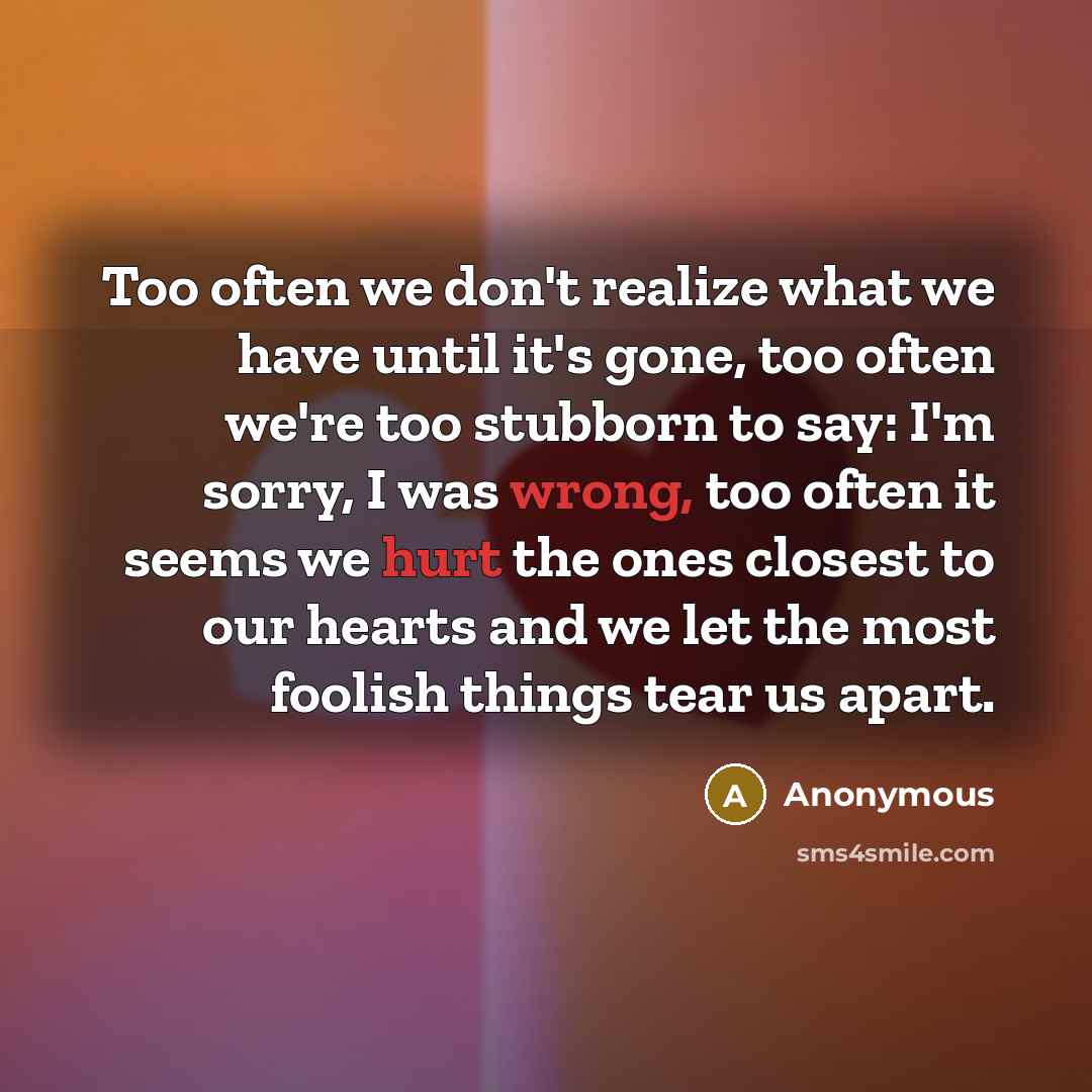“Too often we don't realize what we have until it's gone, too often we're too stubborn to say: I'm sorry, I was wrong, too often it seems we hurt the ones closest to our hearts and we let the most foolish things tear us apart.” quote by Anonymous