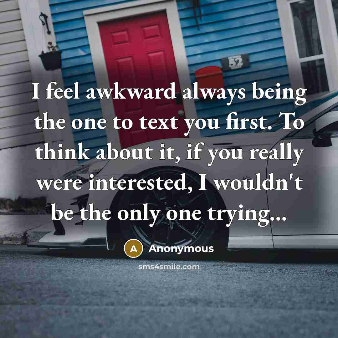 “I feel awkward always being the one to text you first. To think about it, if you really were interested, I wouldn't be the only one trying...” quote by Anonymous