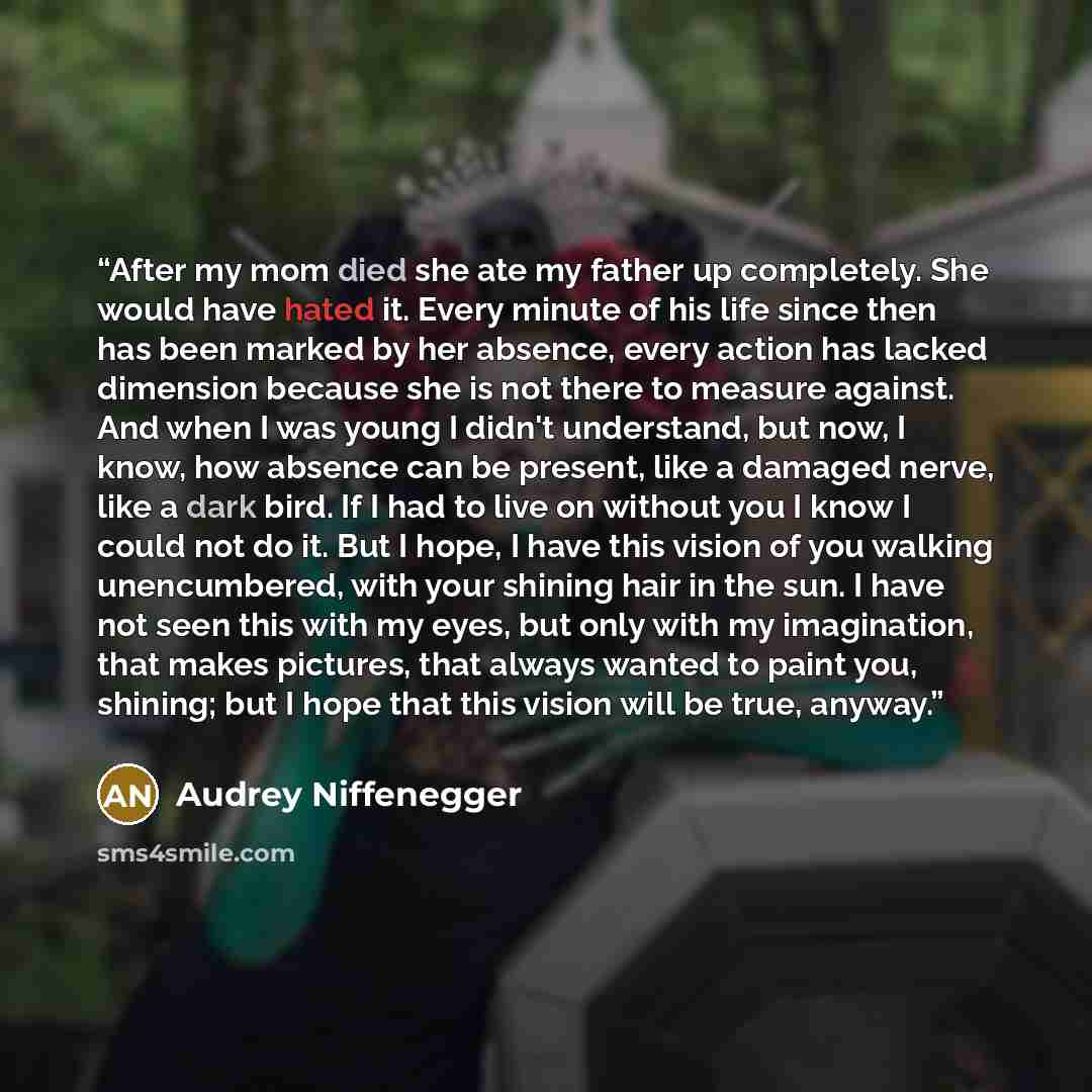 “After my mom died she ate my father up completely. She would have hated it. Every minute of his life since then has been marked by her absence, every action has lacked dimension because she is not there to measure against. And when I was young I didn't understand, but now, I know, how absence can…” quote by Audrey Niffenegger