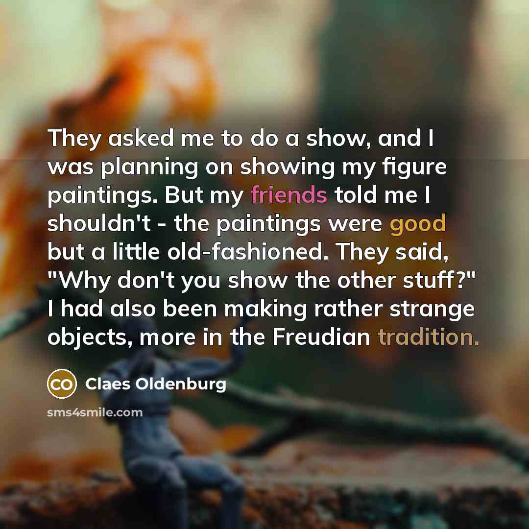 “They asked me to do a show, and I was planning on showing my figure paintings. But my friends told me I shouldn't - the paintings were good but a little old-fashioned. They said, "Why don't you show the other stuff?" I had also been making rather strange objects, more in the Freudian tradition.” quote by Claes Oldenburg