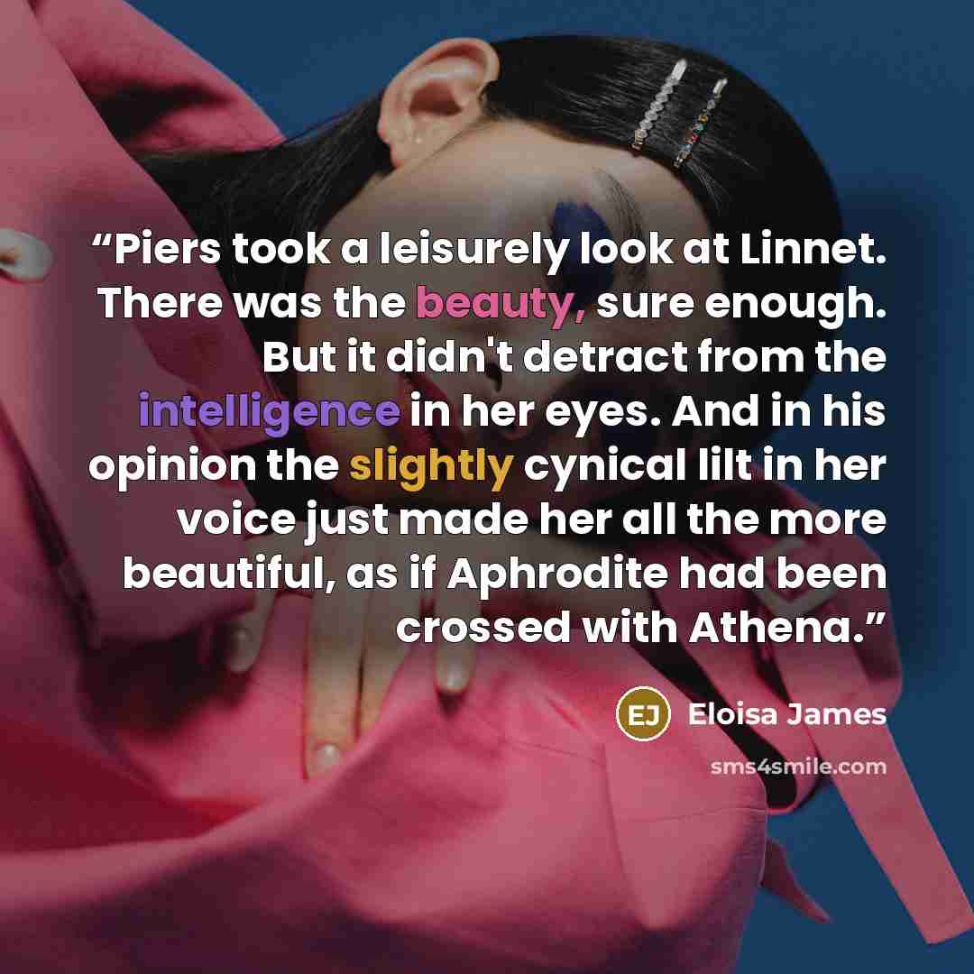 “Piers took a leisurely look at Linnet. There was the beauty, sure enough. But it didn't detract from the intelligence in her eyes. And in his opinion the slightly cynical lilt in her voice just made her all the more beautiful, as if Aphrodite had been crossed with Athena.” quote by Eloisa James