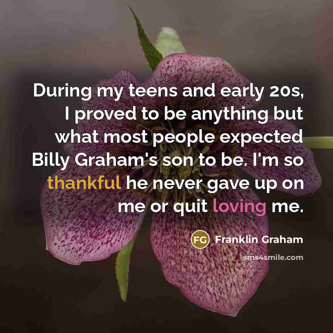 “During my teens and early 20s, I proved to be anything but what most people expected Billy Graham's son to be. I'm so thankful he never gave up on me or quit loving me.” quote by Franklin Graham