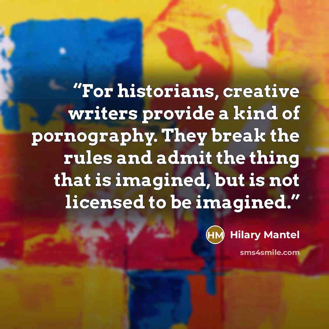 “For historians, creative writers provide a kind of pornography. They break the rules and admit the thing that is imagined, but is not licensed to be imagined.” quote by Hilary Mantel