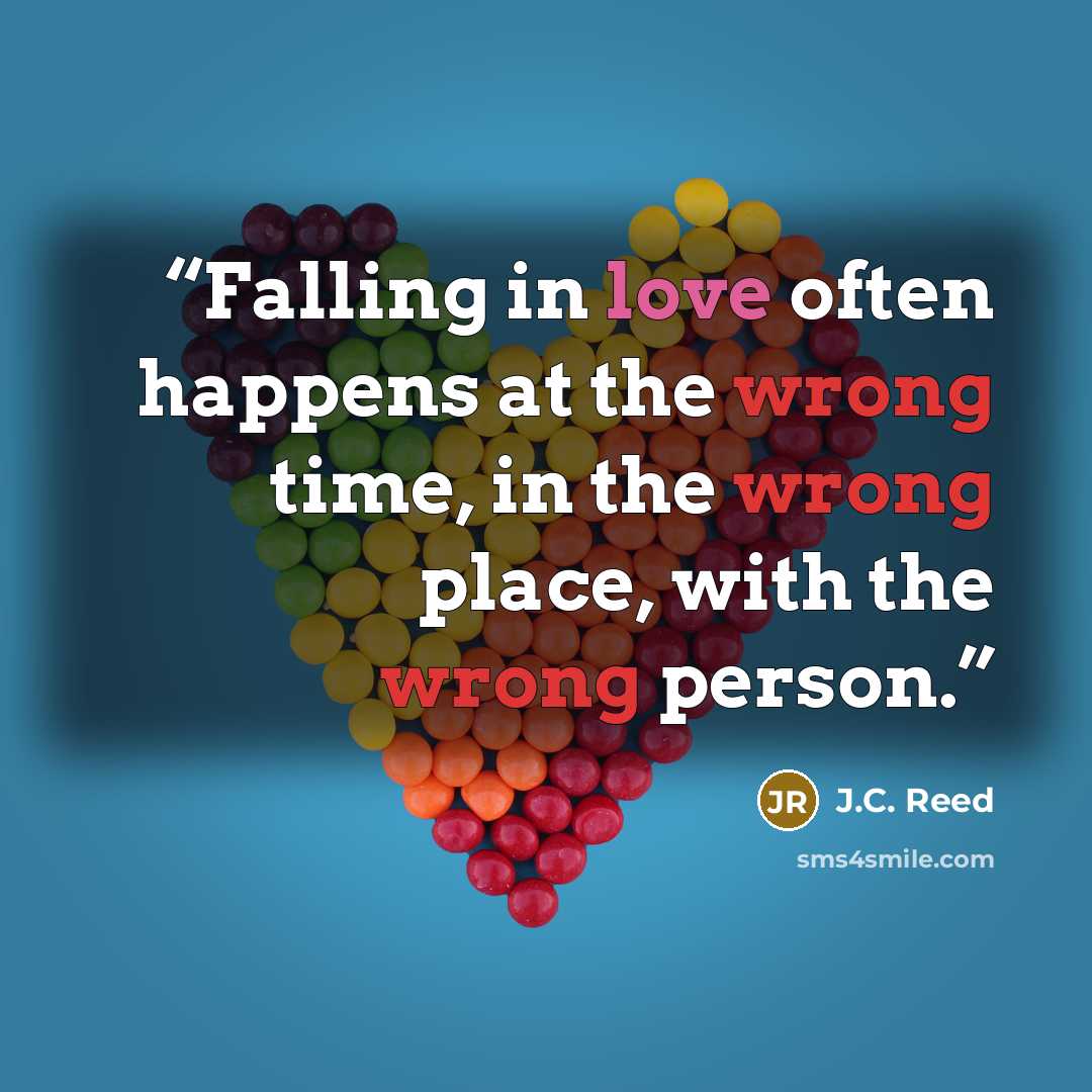 “Falling in love often happens at the wrong time, in the wrong place, with the wrong person.” quote by J.C. Reed