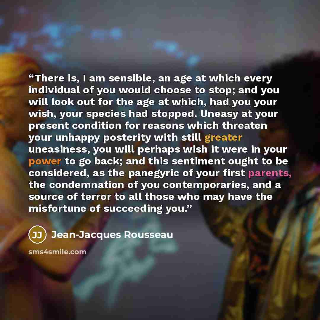 “There is, I am sensible, an age at which every individual of you would choose to stop; and you will look out for the age at which, had you your wish, your species had stopped. Uneasy at your present condition for reasons which threaten your unhappy posterity with still greater uneasiness, you will…” quote by Jean-Jacques Rousseau