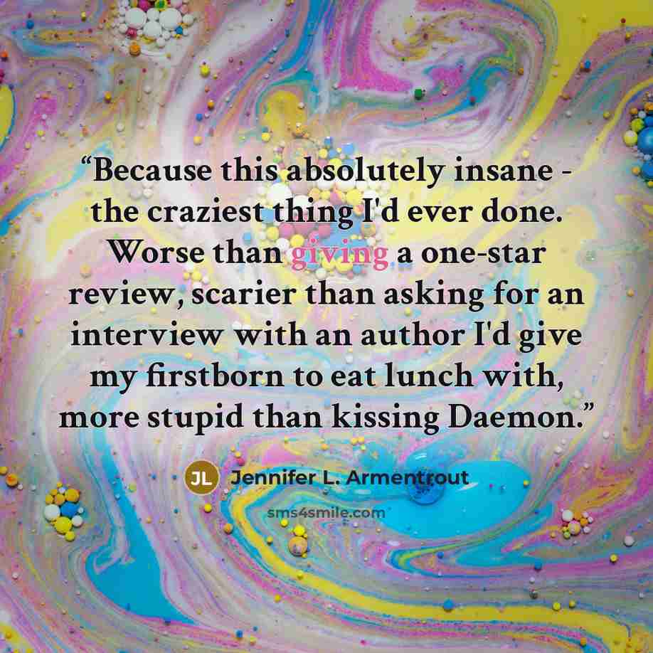 “Because this absolutely insane - the craziest thing I'd ever done. Worse than giving a one-star review, scarier than asking for an interview with an author I'd give my firstborn to eat lunch with, more stupid than kissing Daemon.” quote by Jennifer L. Armentrout