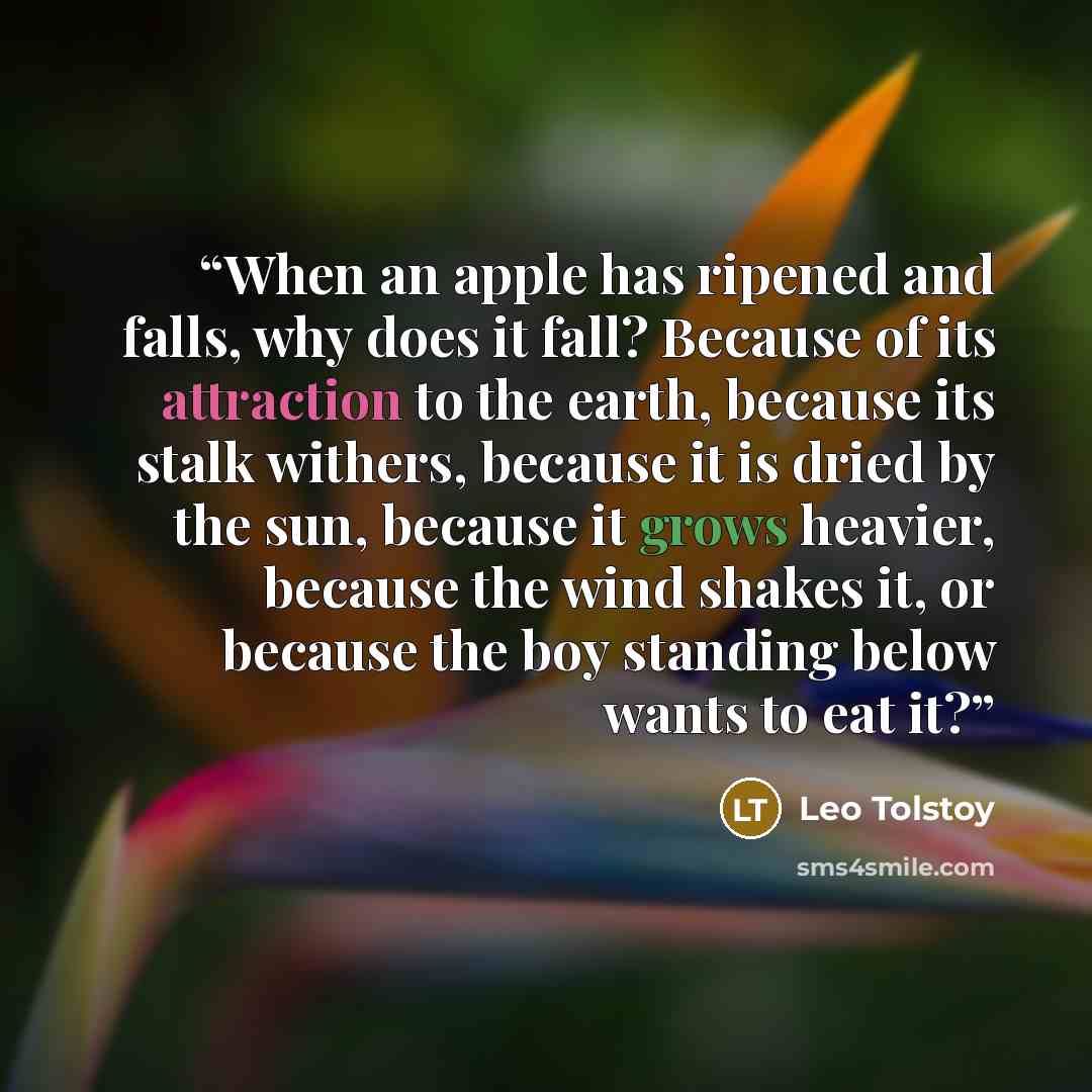 “When an apple has ripened and falls, why does it fall? Because of its attraction to the earth, because its stalk withers, because it is dried by the sun, because it grows heavier, because the wind shakes it, or because the boy standing below wants to eat it?” quote by Leo Tolstoy