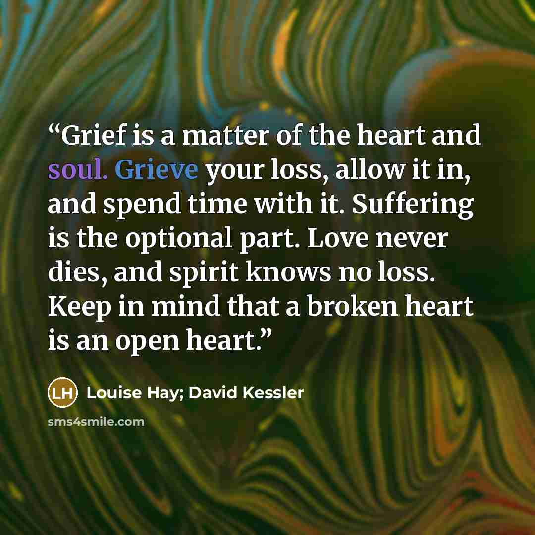 “Grief is a matter of the heart and soul. Grieve your loss, allow it in, and spend time with it. Suffering is the optional part. Love never dies, and spirit knows no loss. Keep in mind that a broken heart is an open heart.” quote by Louise Hay; David Kessler