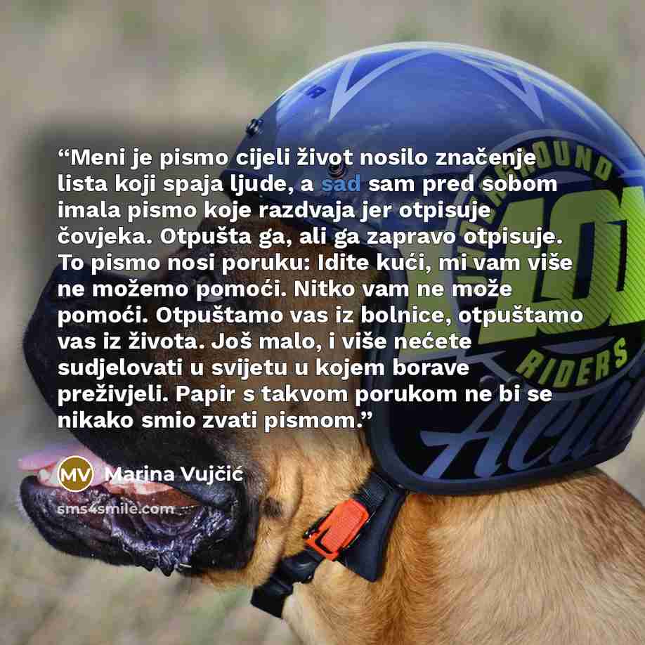 “Meni je pismo cijeli život nosilo značenje lista koji spaja ljude, a sad sam pred sobom imala pismo koje razdvaja jer otpisuje čovjeka. Otpušta ga, ali ga zapravo otpisuje. To pismo nosi poruku: Idite kući, mi vam više ne možemo pomoći. Nitko vam ne može pomoći. Otpuštamo vas iz bolnice, otpuštamo…” quote by Marina Vujčić