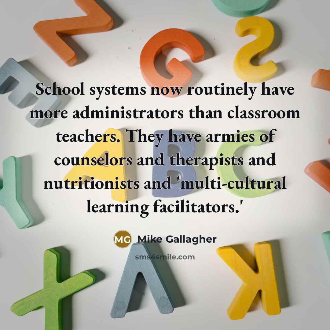 “School systems now routinely have more administrators than classroom teachers. They have armies of counselors and therapists and nutritionists and 'multi-cultural learning facilitators.'” quote by Mike Gallagher