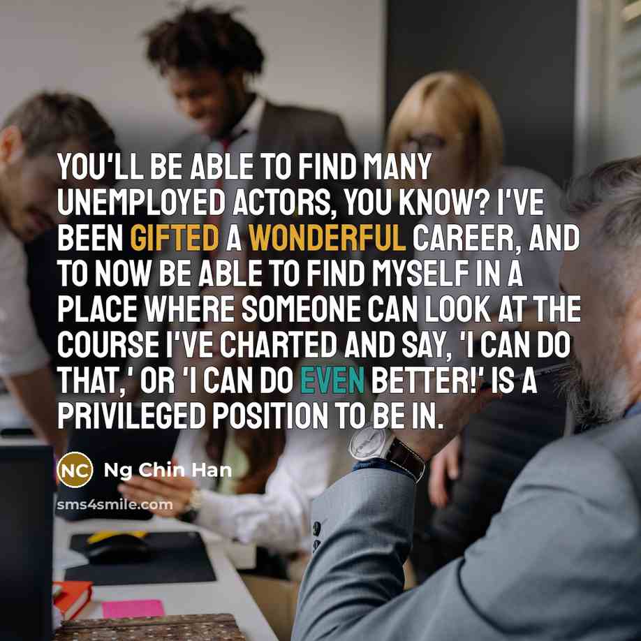 “You'll be able to find many unemployed actors, you know? I've been gifted a wonderful career, and to now be able to find myself in a place where someone can look at the course I've charted and say, 'I can do that,' or 'I can do even better!' is a privileged position to be in.” quote by Ng Chin Han