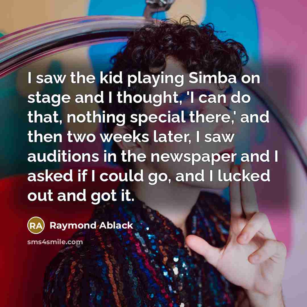 “I saw the kid playing Simba on stage and I thought, 'I can do that, nothing special there,' and then two weeks later, I saw auditions in the newspaper and I asked if I could go, and I lucked out and got it.” quote by Raymond Ablack
