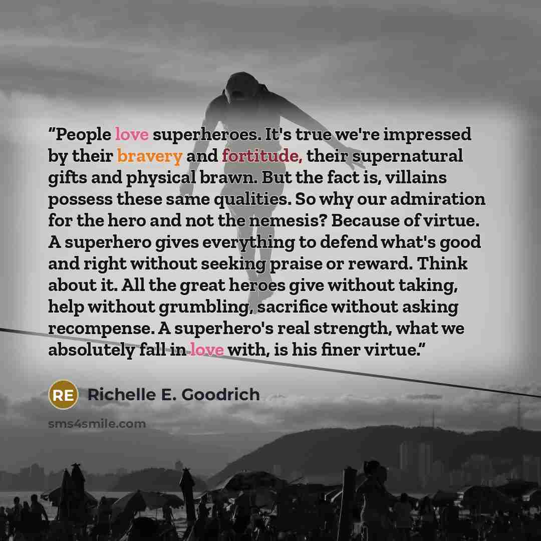 “People love superheroes. It's true we're impressed by their bravery and fortitude, their supernatural gifts and physical brawn. But the fact is, villains possess these same qualities. So why our admiration for the hero and not the nemesis? Because of virtue. A superhero gives everything to defend…” quote by Richelle E. Goodrich
