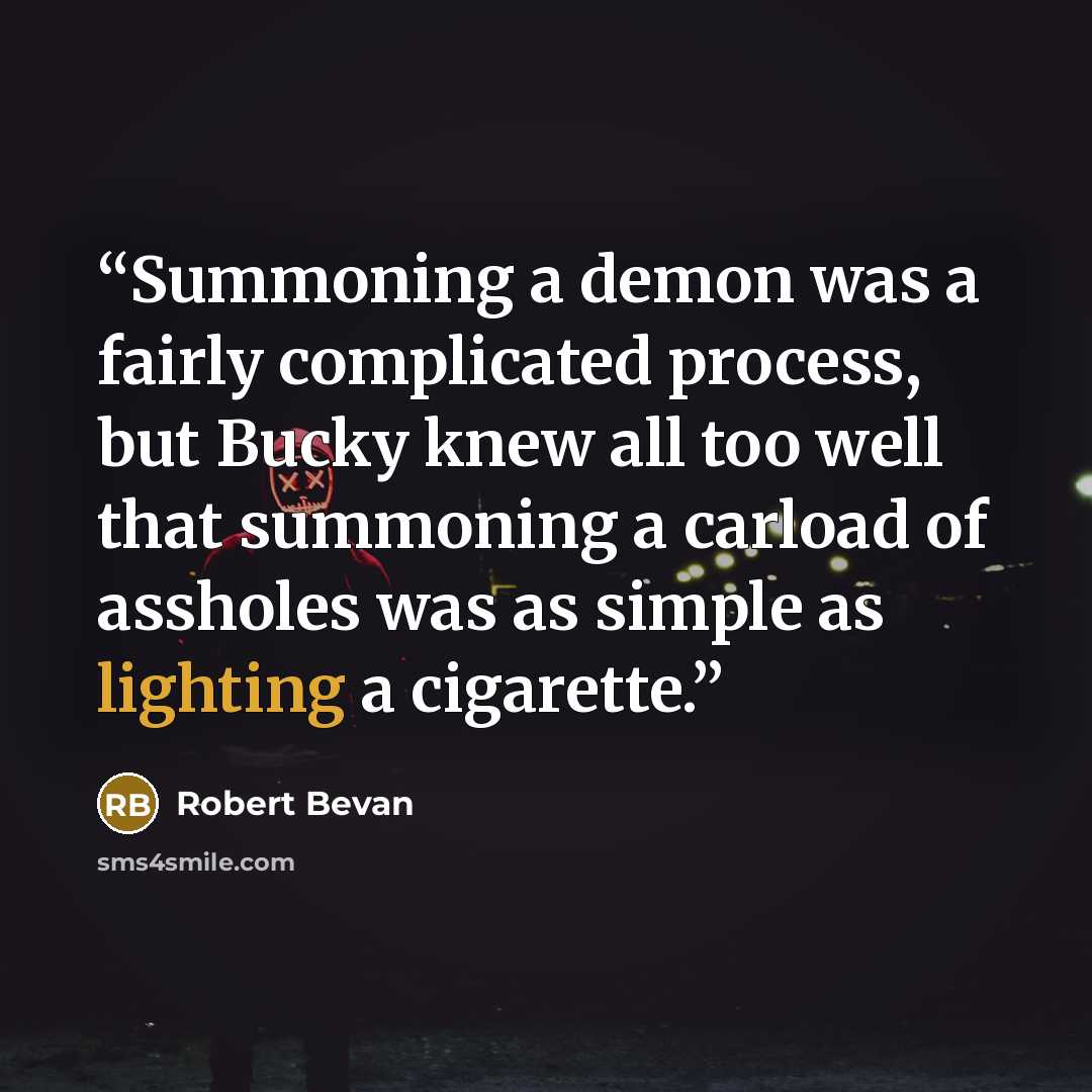 “Summoning a demon was a fairly complicated process, but Bucky knew all too well that summoning a carload of assholes was as simple as lighting a cigarette.” quote by Robert Bevan